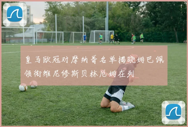 皇马欧冠对摩纳哥名单揭晓姆巴佩领衔维尼修斯贝林厄姆在列