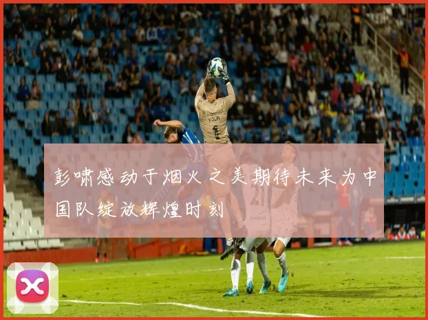 彭啸感动于烟火之美期待未来为中国队绽放辉煌时刻