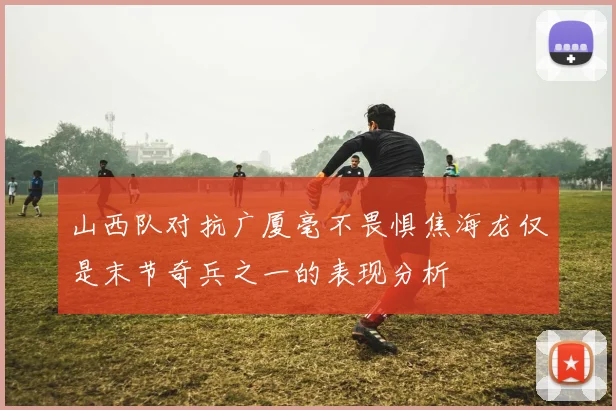 山西队对抗广厦毫不畏惧焦海龙仅是末节奇兵之一的表现分析