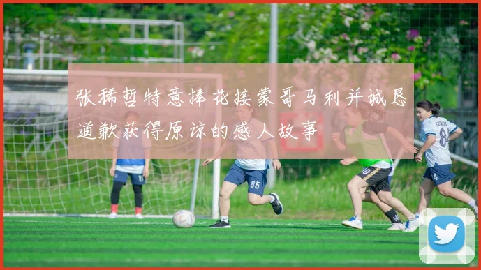 张稀哲特意捧花接蒙哥马利并诚恳道歉获得原谅的感人故事