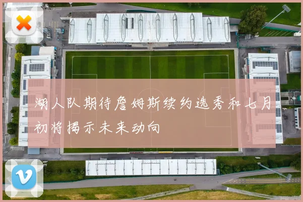 湖人队期待詹姆斯续约选秀和七月初将揭示未来动向