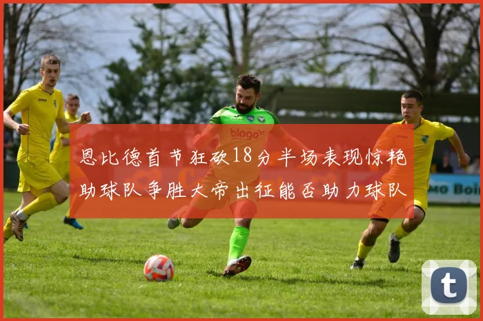 恩比德首节狂砍18分半场表现惊艳助球队争胜大帝出征能否助力球队逆袭