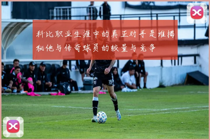 科比职业生涯中的真正对手是谁揭秘他与传奇球员的较量与竞争