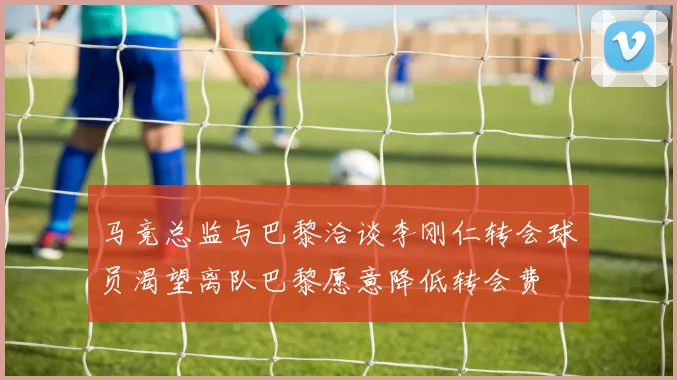 马竞总监与巴黎洽谈李刚仁转会球员渴望离队巴黎愿意降低转会费