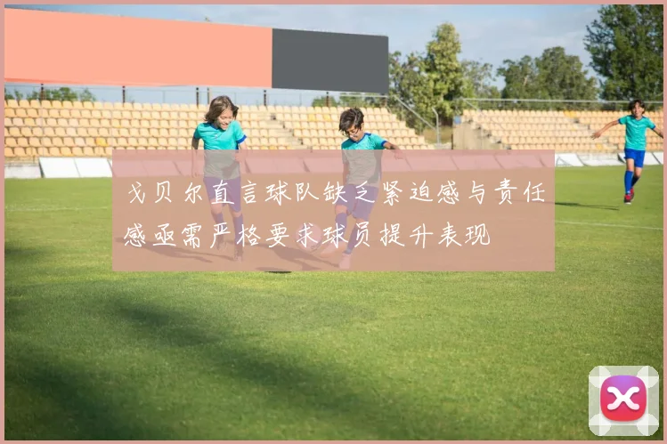 戈贝尔直言球队缺乏紧迫感与责任感亟需严格要求球员提升表现