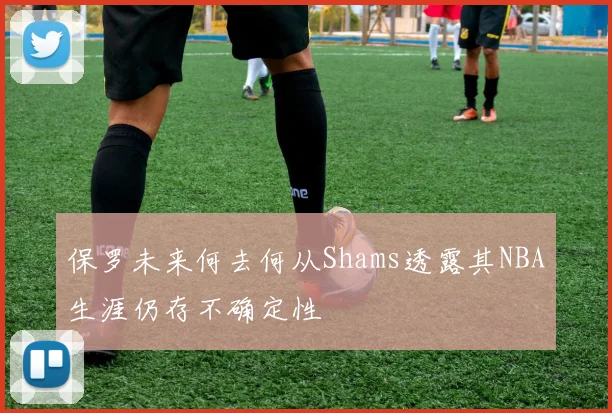 保罗未来何去何从Shams透露其NBA生涯仍存不确定性
