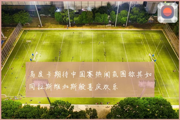 乌度卡期待中国赛热闹氛围称其如同拉斯维加斯般喜庆欢乐