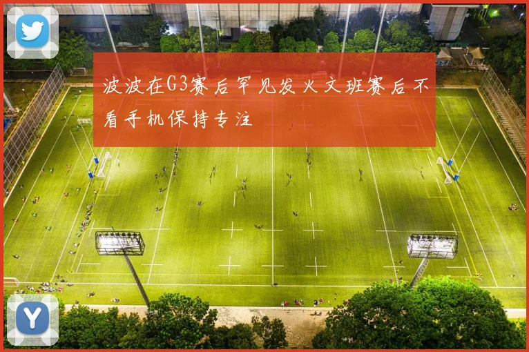 波波在G3赛后罕见发火文班赛后不看手机保持专注