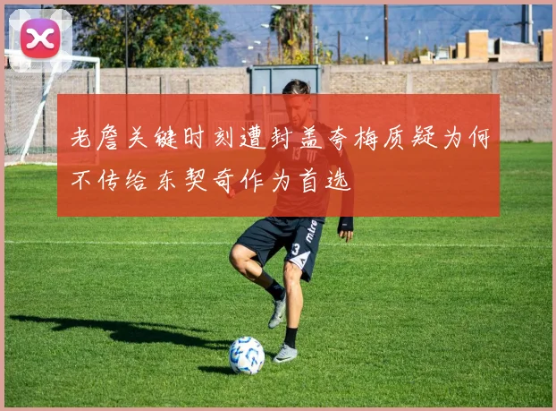 老詹关键时刻遭封盖夸梅质疑为何不传给东契奇作为首选