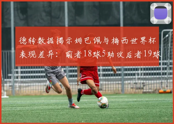 德转数据揭示姆巴佩与梅西世界杯表现差异：前者18球5助攻后者19球8助攻