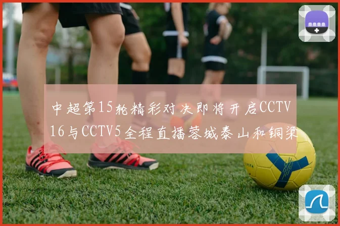 中超第15轮精彩对决即将开启CCTV16与CCTV5全程直播蓉城泰山和铜梁龙国安赛事