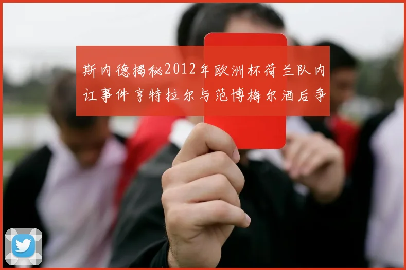 斯内德揭秘2012年欧洲杯荷兰队内讧事件亨特拉尔与范博梅尔酒后争执内幕