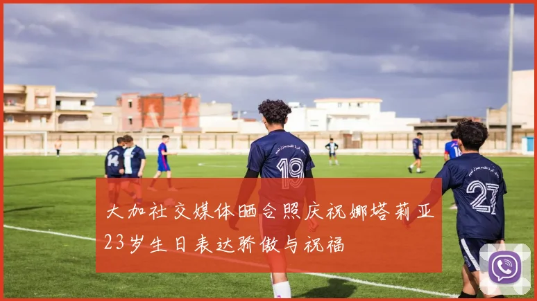 大加社交媒体晒合照庆祝娜塔莉亚23岁生日表达骄傲与祝福