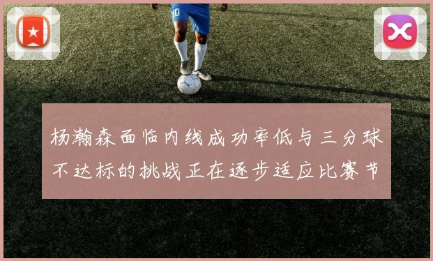 杨瀚森面临内线成功率低与三分球不达标的挑战正在逐步适应比赛节奏