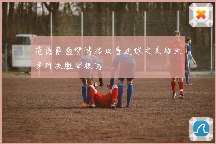 范德萨盛赞博格坎普进球之美称大罗对决胜率极高