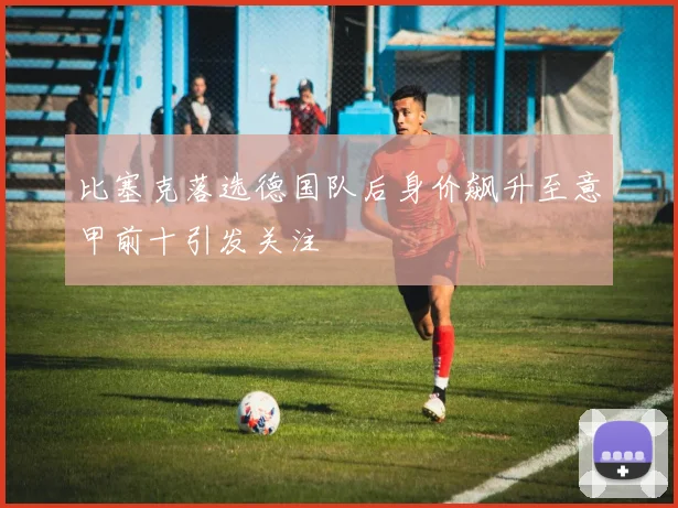比塞克落选德国队后身价飙升至意甲前十引发关注