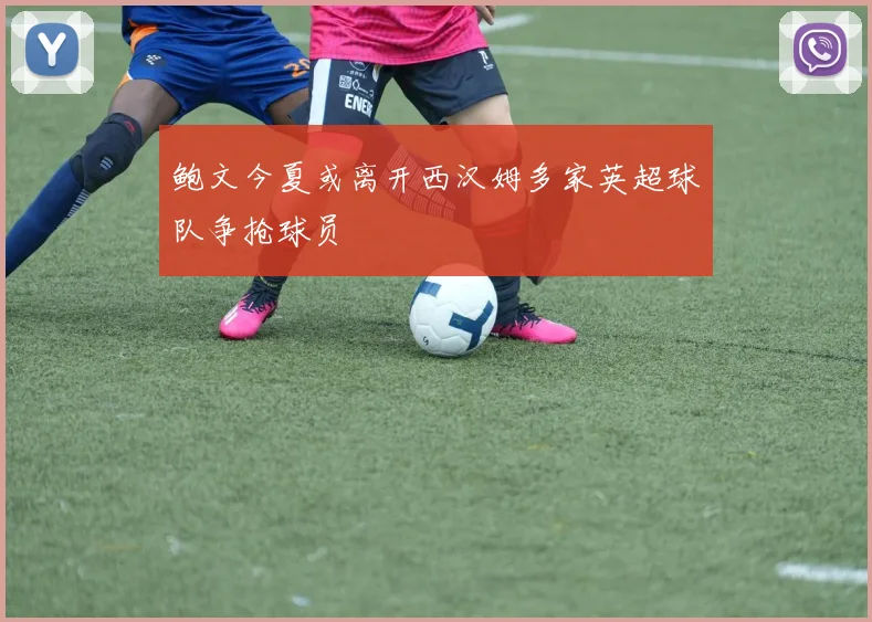 鲍文今夏或离开西汉姆多家英超球队争抢球员